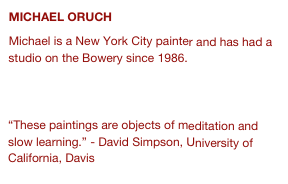 MICHAEL ORUCH 
Michael is a New York City painter and has had a studio on the Bowery since 1986. 

www.michaeloruch.com 

“These paintings are objects of meditation and slow learning.” - David Simpson, University of California, Davis